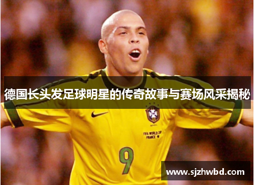 德国长头发足球明星的传奇故事与赛场风采揭秘