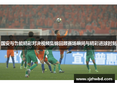 国安与鲁能精彩对决视频集锦回顾赛场瞬间与精彩进球时刻